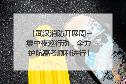 武汉消防开展周三集中夜巡行动，全力护航高考顺利进行