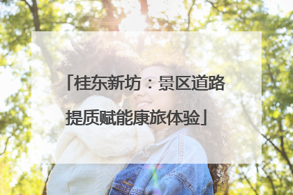 桂东新坊：景区道路提质赋能康旅体验