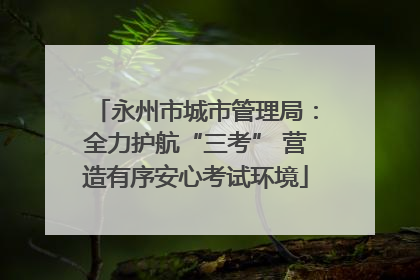 永州市城市管理局：全力护航“三考” 营造有序安心考试环境