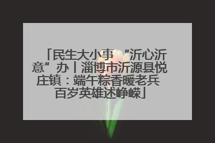 民生大小事 “沂心沂意”办丨淄博市沂源县悦庄镇：端午粽香暖老兵 百岁英雄述峥嵘