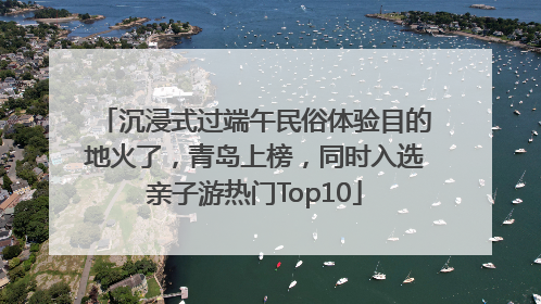 沉浸式过端午民俗体验目的地火了，青岛上榜，同时入选亲子游热门Top10