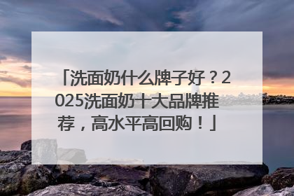洗面奶什么牌子好？2025洗面奶十大品牌推荐，高水平高回购！