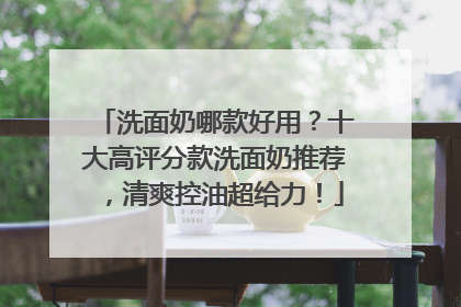 洗面奶哪款好用？十大高评分款洗面奶推荐，清爽控油超给力！