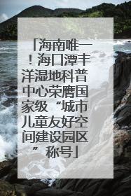 海南唯一！海口潭丰洋湿地科普中心荣膺国家级“城市儿童友好空间建设园区”称号