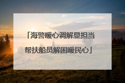 海警暖心调解显担当 帮扶船员解困暖民心