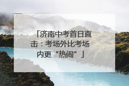 济南中考首日直击：考场外比考场内更“热闹”