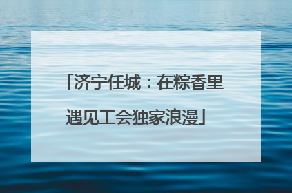 济宁任城：在粽香里遇见工会独家浪漫