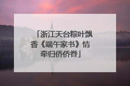 浙江天台粽叶飘香《端午家书》情牵归侨侨眷