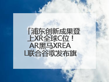 浦东创新成果登上XR全球C位！AR黑马XREAL联合谷歌发布旗舰AR眼镜