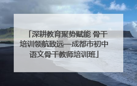 深耕教育聚势赋能 骨干培训领航致远—成都市初中语文骨干教师培训班