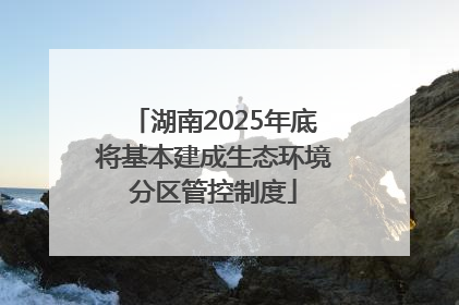 湖南2025年底将基本建成生态环境分区管控制度
