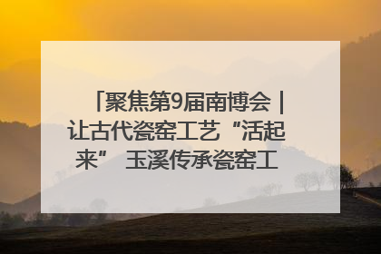 聚焦第9届南博会｜让古代瓷窑工艺“活起来” 玉溪传承瓷窑工艺将出展南博会