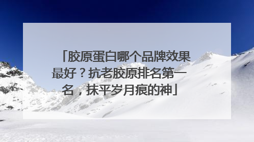 胶原蛋白哪个品牌效果最好？抗老胶原排名第一名，抹平岁月痕的神