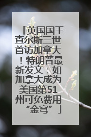 英国国王查尔斯三世首访加拿大！特朗普最新发文：如加拿大成为美国第51州可免费用“金穹”