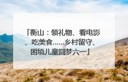 衡山：领礼物、看电影、吃美食……乡村留守、困境儿童圆梦六一