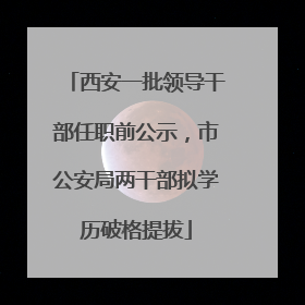 西安一批领导干部任职前公示，市公安局两干部拟学历破格提拔