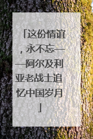 这份情谊，永不忘——阿尔及利亚老战士追忆中国岁月