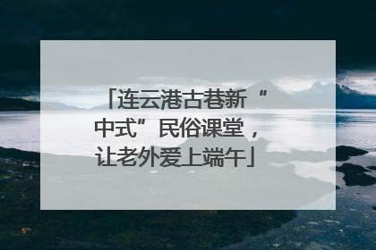 连云港古巷新“中式”民俗课堂，让老外爱上端午