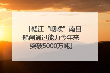 赣江“咽喉”南昌船闸通过能力今年来突破5000万吨