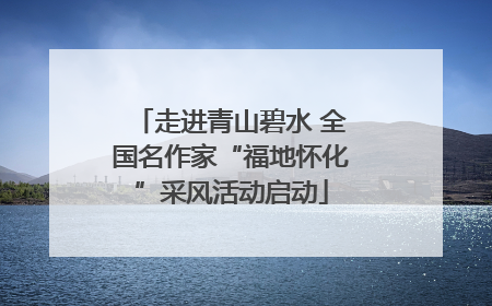 走进青山碧水 全国名作家“福地怀化”采风活动启动
