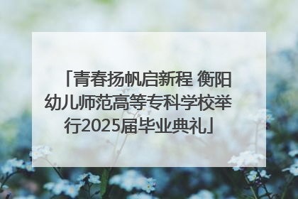 青春扬帆启新程 衡阳幼儿师范高等专科学校举行2025届毕业典礼