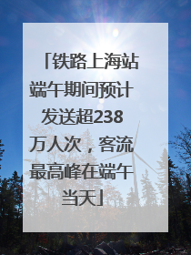 铁路上海站端午期间预计发送超238万人次，客流最高峰在端午当天