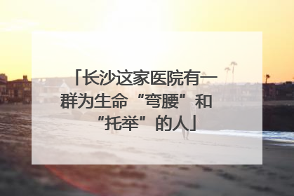 长沙这家医院有一群为生命“弯腰”和“托举”的人