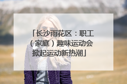 长沙雨花区：职工（家庭）趣味运动会掀起运动新热潮