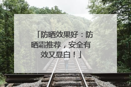 防晒效果好：防晒霜推荐，安全有效又显白！