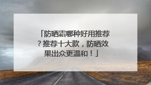 防晒霜哪种好用推荐？推荐十大款，防晒效果出众更温和！