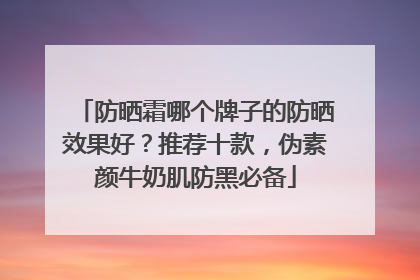 防晒霜哪个牌子的防晒效果好？推荐十款，伪素颜牛奶肌防黑必备