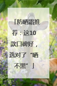 防晒霜推荐：这10款口碑好，选对了“晒不黑”