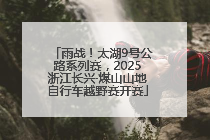 雨战！太湖9号公路系列赛，2025浙江长兴·煤山山地自行车越野赛开赛
