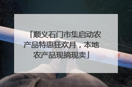顺义石门市集启动农产品特惠狂欢月，本地农产品现摘现卖