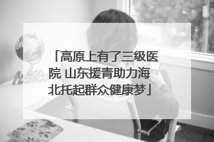 高原上有了三级医院 山东援青助力海北托起群众健康梦