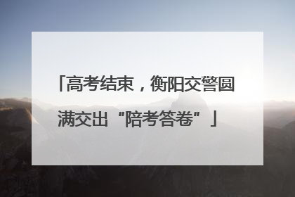 高考结束，衡阳交警圆满交出“陪考答卷”