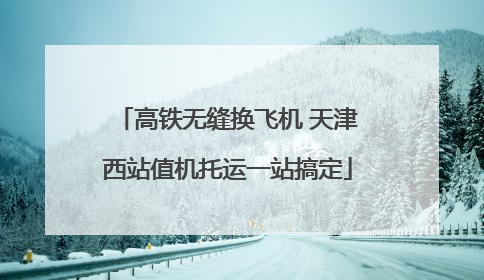 高铁无缝换飞机 天津西站值机托运一站搞定