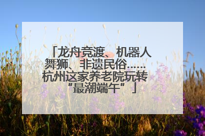 龙舟竞渡、机器人舞狮、非遗民俗……杭州这家养老院玩转“最潮端午”