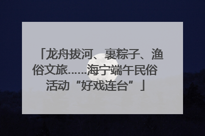 龙舟拔河、裹粽子、渔俗文旅……海宁端午民俗活动“好戏连台”