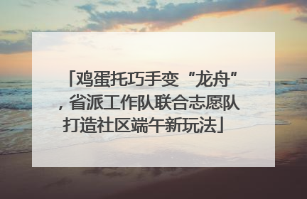 鸡蛋托巧手变“龙舟”，省派工作队联合志愿队打造社区端午新玩法