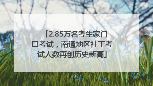 2.85万名考生家门口考试，南通地区社工考试人数再创历史新高