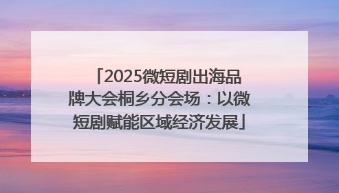2025微短剧出海品牌大会桐乡分会场：以微短剧赋能区域经济发展
