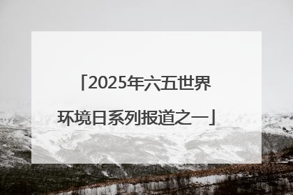 2025年六五世界环境日系列报道之一