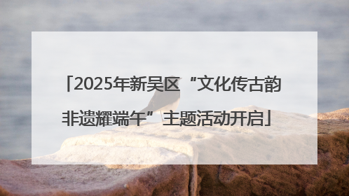 2025年新吴区“文化传古韵 非遗耀端午”主题活动开启