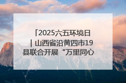 2025六五环境日｜山西省沿黄四市19县联合开展“万里同心，共护黄河”环保志愿者助力一泓清水入黄河公益活动