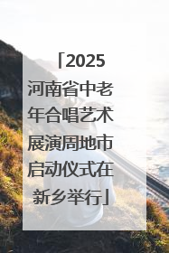 2025河南省中老年合唱艺术展演周地市启动仪式在新乡举行