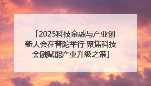 2025科技金融与产业创新大会在普陀举行 聚焦科技金融赋能产业升级之策