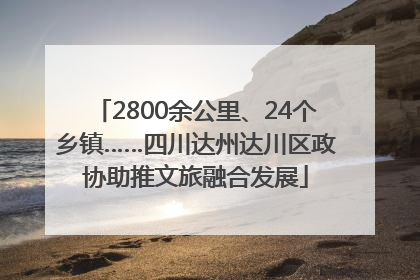 2800余公里、24个乡镇……四川达州达川区政协助推文旅融合发展